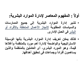 6
‫ا‬‫ال‬‫أو‬
:
‫البشرية‬ ‫الموارد‬ ‫إلدارة‬ ‫المعاصر‬ ‫المفهوم‬
:
•
‫تشير‬
‫إدارة‬
‫الموارد‬
‫البشرية‬
‫إلى‬
‫جميع‬
‫الممارسات‬
‫والسياسات‬
‫المطلوبة‬
‫إلنجاز‬
‫األعمال‬
‫المتعلقة‬
‫باألفراد‬
‫أ‬
‫و‬
‫البشر‬
‫فى‬
‫العمل‬
‫اإلدارى‬
.
•
‫كذلك‬
‫يمكن‬
‫تعريف‬
‫إدارة‬
‫الموارد‬
‫البشرية‬
‫بأنها‬
‫الوسيل‬
‫ة‬
‫االستراتيجية‬
‫والواضحة‬
‫إلدارة‬
‫أهم‬
‫مورد‬
‫بالمنظمة‬
‫وأغاله‬
‫ا‬
،‫قيمة‬
‫وهو‬
‫المورد‬
،‫البشرى‬
‫أى‬
‫العاملين‬
‫بالمنظمة‬
‫والذين‬
‫يساهمون‬
‫ا‬‫ا‬‫أفراد‬
‫وجماعات‬
‫فى‬
‫تحقيق‬
‫أهدافها‬
.
 