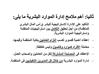 7
‫ثانيا‬
:
‫يلى‬ ‫ما‬ ‫البشرية‬ ‫الموارد‬ ‫إدارة‬ ‫مالمح‬ ‫أهم‬
:
–
‫للبشر‬ ‫االستراتيجية‬ ‫اإلدارة‬ ‫على‬ ‫التأكيد‬
(
‫البشرى‬ ‫المال‬ ‫رأس‬
‫للمنظمة‬
)
‫تحقيق‬ ‫أجل‬ ‫من‬
‫التكامل‬
‫المنظمة‬ ‫استراتيجيات‬ ‫بين‬
‫البشرية‬ ‫الموارد‬ ‫واستراتيجية‬
.
–
‫لكسب‬ ‫قصوى‬ ‫أهمية‬ ‫إعطاء‬
‫العاملين‬ ‫إلتزام‬
‫وقيمه‬ ‫المنظمة‬ ‫بغاية‬
،‫ا‬
–
‫معاملة‬
‫وكأصول‬ ‫كموارد‬ ‫األفراد‬
‫كتكلفة‬ ‫وليس‬
.
–
‫فى‬ ‫اإلعتقاد‬
‫المشتركة‬ ‫المصلحة‬
‫العم‬ ‫وأصحاب‬ ‫العاملين‬ ‫من‬ ‫لكل‬
،‫ل‬
–
‫البشرية‬ ‫الموارد‬ ‫إدارة‬
‫التنفيذيين‬ ‫المديرين‬ ‫كل‬ ‫خالل‬ ‫من‬
‫ال‬ ‫فى‬
‫منظمة‬
.
 