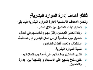 8
‫ثالثا‬
:
‫البشرية‬ ‫الموارد‬ ‫إدارة‬ ‫أهداف‬
:
‫يلى‬ ‫فيما‬ ‫البشرية‬ ‫الموارد‬ ‫إلدارة‬ ‫األساسية‬ ‫األهداف‬ ‫وتكمن‬
:

‫البشر‬ ‫خالل‬ ‫من‬ ‫المتميز‬ ‫األداء‬ ‫تحقيق‬
،

‫العمل‬ ‫فى‬ ‫وانغماسهم‬ ‫والتزامهم‬ ‫العاملين‬ ‫تحفيز‬ ‫زيادة‬
،

‫المنظمة‬ ‫فى‬ ‫البشرى‬ ‫المال‬ ‫لرأس‬ ‫تنافسية‬ ‫ميزة‬ ‫تحقيق‬
،

‫العناصر‬ ‫أفضل‬ ‫وتعيين‬ ‫استقطاب‬
،

‫البشرية‬ ‫الموارد‬ ‫تنمية‬
،

‫وإنجازاتهم‬ ‫أعمالهم‬ ‫على‬ ‫ومكافآتهم‬ ‫العاملين‬ ‫تقدير‬
،

‫اإلدارة‬ ‫بين‬ ‫واإلنتاجية‬ ‫االنسجام‬ ‫على‬ ‫يشجع‬ ‫مناخ‬ ‫خلق‬
‫والعاملين‬
.
 