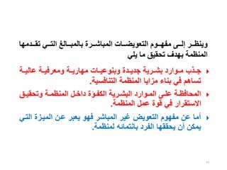 83
‫ععدمه‬‫ع‬‫تق‬ ‫ععي‬‫ع‬‫الت‬ ‫ععالغ‬‫ع‬‫بالمب‬ ‫ععرة‬‫ع‬‫المباش‬ ‫ععات‬‫ع‬‫التعويض‬ ‫ععوم‬‫ع‬‫مفه‬ ‫ععى‬‫ع‬‫إل‬ ‫ععر‬‫ع‬‫وينظ‬
‫ا‬
‫يلي‬ ‫ما‬ ‫تحقيق‬ ‫بهدف‬ ‫المنظمة‬

‫ية‬‫ي‬‫عالي‬ ‫ية‬‫ي‬‫ومعرفي‬ ‫ية‬‫ي‬‫مهاري‬ ‫يات‬‫ي‬‫وبنوعي‬ ‫يدة‬‫ي‬‫جدي‬ ‫يرية‬‫ي‬‫بش‬ ‫يوارد‬‫ي‬‫م‬ ‫يذب‬‫ي‬‫ج‬
‫التنافسية‬ ‫المنظمة‬ ‫مزايا‬ ‫بناء‬ ‫في‬ ‫تساهم‬
.

‫يق‬‫ي‬‫وتحقي‬ ‫ية‬‫ي‬‫المنظم‬ ‫يل‬‫ي‬‫داخ‬ ‫يؤة‬‫ي‬‫الكف‬ ‫يرية‬‫ي‬‫البش‬ ‫يوارد‬‫ي‬‫الم‬ ‫يى‬‫ي‬‫عل‬ ‫ية‬‫ي‬‫المحافظ‬
‫المنظمة‬ ‫عمل‬ ‫قوة‬ ‫في‬ ‫االستقرار‬
.

‫ا‬ ‫المييزة‬ ‫عين‬ ‫يعبر‬ ‫فهو‬ ‫المباشر‬ ‫غير‬ ‫التعويض‬ ‫مفهوم‬ ‫عن‬ ‫أما‬
‫لتيي‬
‫لمنظمة‬ ‫بانتمائه‬ ‫الفرد‬ ‫يحققها‬ ‫أن‬ ‫يمكن‬
.
 