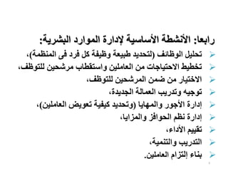 9
‫رابعا‬
:
‫البشرية‬ ‫الموارد‬ ‫إلدارة‬ ‫األساسية‬ ‫األنشطة‬
:

‫الوظائف‬ ‫تحليل‬
(
‫المنظ‬ ‫فى‬ ‫فرد‬ ‫كل‬ ‫وظيفة‬ ‫طبيعة‬ ‫لتحديد‬
‫مة‬
)
،

‫للتو‬ ‫مرشحين‬ ‫واستقطاب‬ ‫العاملين‬ ‫من‬ ‫االحتياجات‬ ‫تخطيط‬
‫ظف‬
،

‫للتوظف‬ ‫المرشحين‬ ‫ضمن‬ ‫من‬ ‫االختيار‬
،

‫الجديدة‬ ‫العمالة‬ ‫وتدريب‬ ‫توجيه‬
،

‫والمهايا‬ ‫األجور‬ ‫إدارة‬
(
‫العاملين‬ ‫تعويض‬ ‫كيفية‬ ‫وتحديد‬
)
،

‫والمزايا‬ ‫الحوافز‬ ‫نظم‬ ‫إدارة‬
،

‫األداء‬ ‫تقييم‬
،

‫والتنمية‬ ‫التدريب‬
،

‫إلتزام‬ ‫بناء‬
‫العاملين‬
.
 