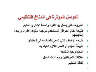 92

‫المتبع‬ ‫اإلداري‬ ‫والنمط‬ ‫الفرد‬ ‫بها‬ ‫يعمل‬ ‫التي‬ ‫الظروف‬

‫وزيا‬ ‫األفراد‬ ‫سلوك‬ ‫لتوجيه‬ ‫المستخدم‬ ‫الحوافز‬ ‫نظام‬ ‫طبيعة‬
‫دة‬
‫إنتاجيتهم‬

‫تحقيقها‬ ‫إلى‬ ‫المنظمة‬ ‫تسعى‬ ‫التي‬ ‫األهداف‬ ‫طبيعة‬

‫به‬ ‫القيام‬ ‫الالزم‬ ‫العمل‬ ‫أو‬ ‫المهام‬ ‫طبيعة‬

‫المتاحة‬ ‫التكنولوجيا‬

‫العمل‬ ‫وجماعات‬ ‫الموظفين‬ ‫عالقات‬

‫التنظيم‬ ‫ثقافة‬
‫التنظيمي‬ ‫المناخ‬ ‫في‬ ‫المؤثرة‬ ‫العوامل‬
 