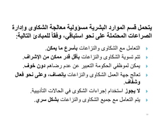 94
‫و‬ ‫الشكاوى‬ ‫معالجة‬ ‫مسؤولية‬ ‫البشرية‬ ‫الموارد‬ ‫قسم‬ ‫يتحمل‬
‫إدارة‬
‫ا‬ ‫للمبادئ‬ ‫ا‬‫ا‬‫وفق‬ ،‫استباقي‬ ‫نحو‬ ‫على‬ ‫المحتملة‬ ‫الصراعات‬
‫لتالية‬
:

‫والنزاعات‬ ‫الشكاوى‬ ‫مع‬ ‫التعامل‬
‫يمكن‬ ‫ما‬ ‫بأسرع‬
.

‫والنزاعات‬ ‫الشكاوى‬ ‫تسوية‬ ‫تتم‬
‫اإلشراف‬ ‫من‬ ‫ممكن‬ ‫قدر‬ ‫بأقل‬
.

‫رضاهم‬ ‫عدم‬ ‫عن‬ ‫التعبير‬ ‫الحكومة‬ ‫لموظفي‬ ‫يمكن‬
‫خوف‬ ‫دون‬
.

‫والنزاعات‬ ‫الشكاوى‬ ‫العمل‬ ‫جهة‬ ‫تعالج‬
‫ف‬ ‫نحو‬ ‫وعلى‬ ،‫بإنصاف‬
‫عال‬
‫وشفاف‬
.

‫يجوز‬ ‫ال‬
‫التأديبية‬ ‫الحاالت‬ ‫في‬ ‫الشكوى‬ ‫إجراءات‬ ‫استخدام‬
.

‫والنزاعات‬ ‫الشكاوى‬ ‫جميع‬ ‫مع‬ ‫التعامل‬ ‫يتم‬
‫سري‬ ‫بشكل‬
.
 