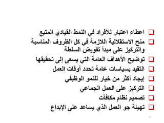 97

‫المتبع‬ ‫القيادي‬ ‫النمط‬ ‫في‬ ‫لألفراد‬ ‫اعتبار‬ ‫اعطاء‬

‫المناسبة‬ ‫الظروف‬ ‫كل‬ ‫في‬ ‫الالزمة‬ ‫االستقاللية‬ ‫منح‬
‫السلطة‬ ‫تفويض‬ ‫مبدأ‬ ‫على‬ ‫والتركيز‬

‫تحقيقها‬ ‫إلى‬ ‫يسعى‬ ‫التي‬ ‫العامة‬ ‫األهداف‬ ‫توضيح‬

‫العمل‬ ‫أوقات‬ ‫تحدد‬ ‫عامة‬ ‫بسياسات‬ ‫التقيد‬

‫الوظيفي‬ ‫للنمو‬ ‫خيار‬ ‫من‬ ‫أكثر‬ ‫إيجاد‬

‫الجماعي‬ ‫العمل‬ ‫على‬ ‫التركيز‬

‫مكافآت‬ ‫نظام‬ ‫تصميم‬

‫اإلبداع‬ ‫على‬ ‫يساعد‬ ‫الذي‬ ‫العمل‬ ‫جو‬ ‫تهيئة‬
 