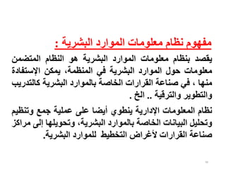 99
‫البشرية‬ ‫الموارد‬ ‫معلومات‬ ‫نظام‬ ‫مفهوم‬
:
‫يقصد‬
‫بنظام‬
‫معلومات‬
‫الموارد‬
‫البشرية‬
‫هو‬
‫النظام‬
‫المتضمن‬
‫معلومات‬
‫حول‬
‫الموارد‬
‫البشرية‬
‫في‬
،‫المنظمة‬
‫يمكن‬
‫اإلستفاد‬
‫ة‬
‫منها‬
،
‫في‬
‫صناعة‬
‫القرارات‬
‫الخاصة‬
‫بالموارد‬
‫البشرية‬
‫كالت‬
‫دريب‬
‫والتطوير‬
‫والترقية‬
..
‫الخ‬
.
‫نظام‬
‫المعلومات‬
‫اإلدارية‬
‫ينطوي‬
‫أيضا‬
‫على‬
‫عملية‬
‫جمع‬
‫وتنظ‬
‫يم‬
‫وتحليل‬
‫البيانات‬
‫الخاصة‬
‫بالموارد‬
،‫البشرية‬
‫وتحويلها‬
‫إل‬
‫ى‬
‫مراكز‬
‫صناعة‬
‫القرارات‬
‫ألغراض‬
‫التخطيط‬
‫للموارد‬
‫البشرية‬
.
 