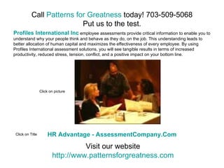 Call Patterns for Greatness today! 703-509-5068
                           Put us to the test.
Profiles International Inc employee assessments provide critical information to enable you to
understand why your people think and behave as they do, on the job. This understanding leads to
better allocation of human capital and maximizes the effectiveness of every employee. By using
Profiles International assessment solutions, you will see tangible results in terms of increased
productivity, reduced stress, tension, conflict, and a positive impact on your bottom line.




                  Click on picture




 Click on Title        HR Advantage - AssessmentCompany.Com
                                   Visit our website
                         http://www.patternsforgreatness.com
 