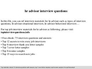 hr advisor interview questions 
In this file, you can ref interview materials for hr advisor such as types of interview 
questions, hr advisor situational interview, hr advisor behavioral interview… 
For top job interview materials for hr advisor as following, please visit: 
topinterviewquestions.info 
• Free ebook: 75 interview questions and answers 
• Top 12 secrets to win every job interviews 
• Top 8 interview thank you letter samples 
• Top 7 cover letter samples 
• Top 8 resume samples 
• Top 15 ways to search new jobs 
Top materials: ebook: 75 interview questions with answers, top 7 cover letter samples, top 8 resume samples. Free pdf download 
 