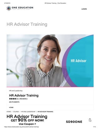 2/15/2019 HR Advisor Training - One Education
https://www.oneeducation.org.uk/course/hr-advisor-training/ 1/13
HR Advisor TrainingHR Advisor Training
HOMEHOME
HOME / COURSE / HR AND LEADERSHIP / HR ADVISOR TRAININGHR ADVISOR TRAINING
HR Advisor TrainingHR Advisor Training
HR and Leadership
HR Advisor TrainingHR Advisor Training
( 1 REVIEWS )( 1 REVIEWS )
26 STUDENTS26 STUDENTS

LOGINLOGIN
TOPTOPGET 90% OFF NOW!
Use Coupon >
SD90ONE
 