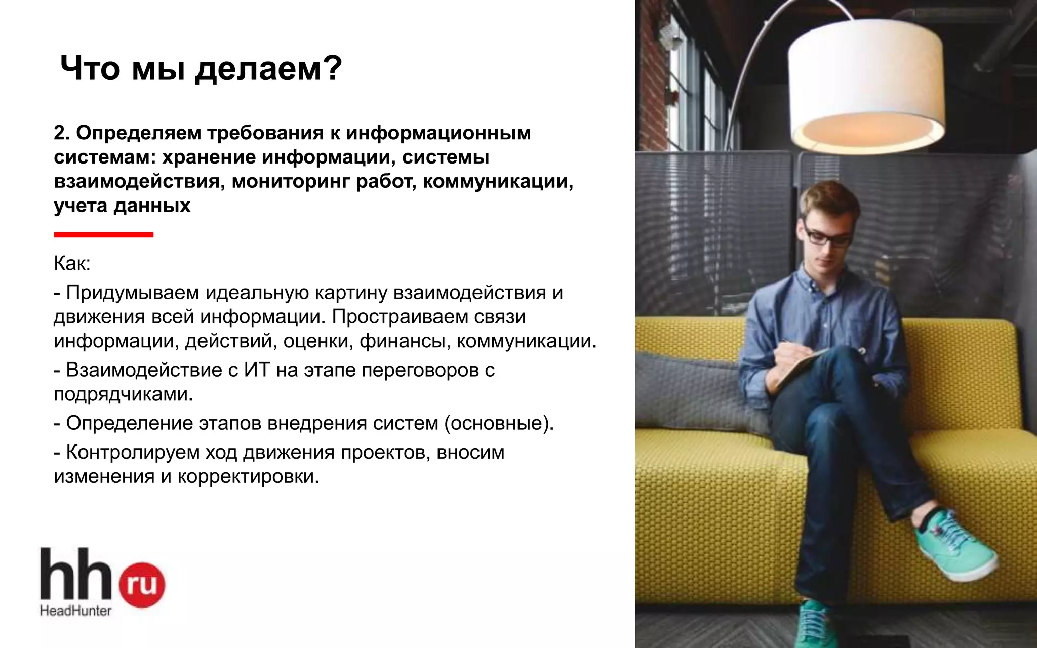 www.hh.ru
Что мы делаем?
2. Определяем требования к информационным
системам: хранение информации, системы
взаимодействия, мониторинг работ, коммуникации,
учета данных
Как:
- Придумываем идеальную картину взаимодействия и
движения всей информации. Простраиваем связи
информации, действий, оценки, финансы, коммуникации.
- Взаимодействие с ИТ на этапе переговоров с
подрядчиками.
- Определение этапов внедрения систем (основные).
- Контролируем ход движения проектов, вносим
изменения и корректировки.
 