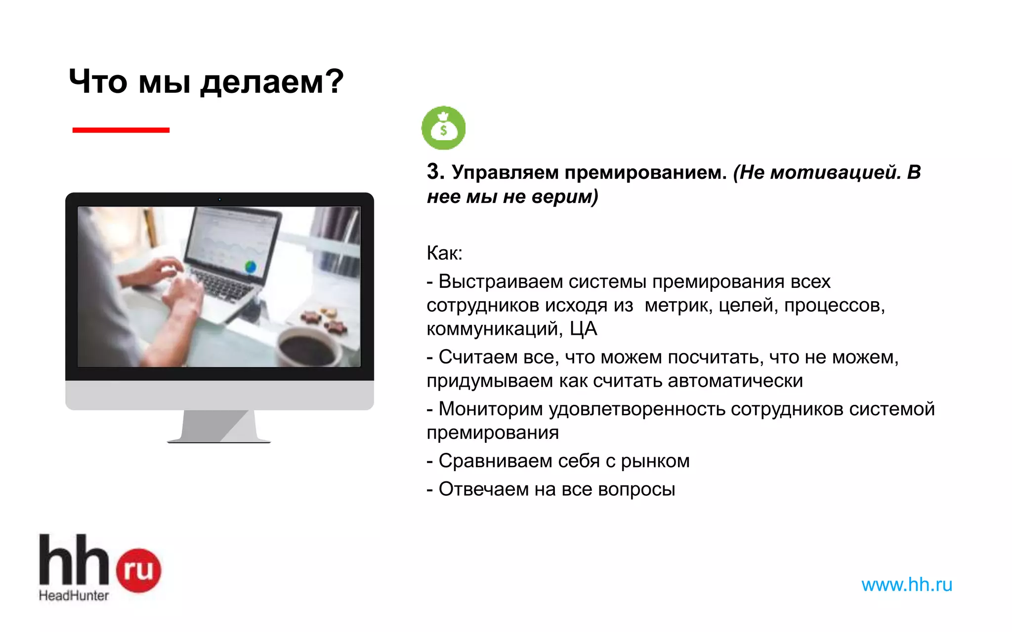 www.hh.ru
Что мы делаем?
3. Управляем премированием. (Не мотивацией. В
нее мы не верим)
Как:
- Выстраиваем системы премирования всех
сотрудников исходя из метрик, целей, процессов,
коммуникаций, ЦА
- Считаем все, что можем посчитать, что не можем,
придумываем как считать автоматически
- Мониторим удовлетворенность сотрудников системой
премирования
- Сравниваем себя с рынком
- Отвечаем на все вопросы
 