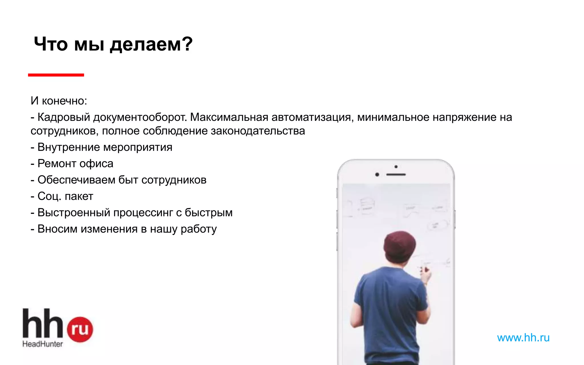 www.hh.ru
Что мы делаем?
И конечно:
- Кадровый документооборот. Максимальная автоматизация, минимальное напряжение на
сотрудников, полное соблюдение законодательства
- Внутренние мероприятия
- Ремонт офиса
- Обеспечиваем быт сотрудников
- Соц. пакет
- Выстроенный процессинг с быстрым
- Вносим изменения в нашу работу
 