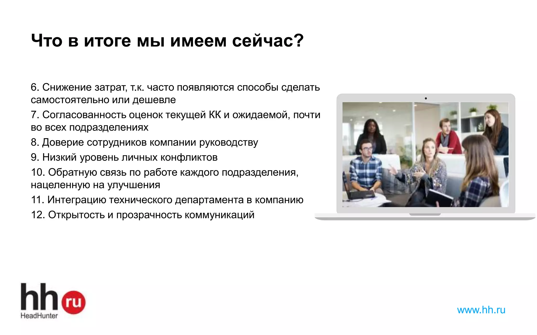 www.hh.ru
Что в итоге мы имеем сейчас?
6. Снижение затрат, т.к. часто появляются способы сделать
самостоятельно или дешевле
7. Согласованность оценок текущей КК и ожидаемой, почти
во всех подразделениях
8. Доверие сотрудников компании руководству
9. Низкий уровень личных конфликтов
10. Обратную связь по работе каждого подразделения,
нацеленную на улучшения
11. Интеграцию технического департамента в компанию
12. Открытость и прозрачность коммуникаций
 