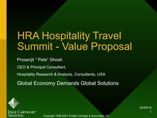HRA Hospitality Travel Summit - Value Proposal Prosenjit “ Pete” Ghosh CEO & Principal Consultant,  Hospitality Research & Analysis, Consultants, USA Global Economy Demands Global Solutions 03/09/10 Copyright 1996-2001 © Dale Carnegie & Associates, Inc. 