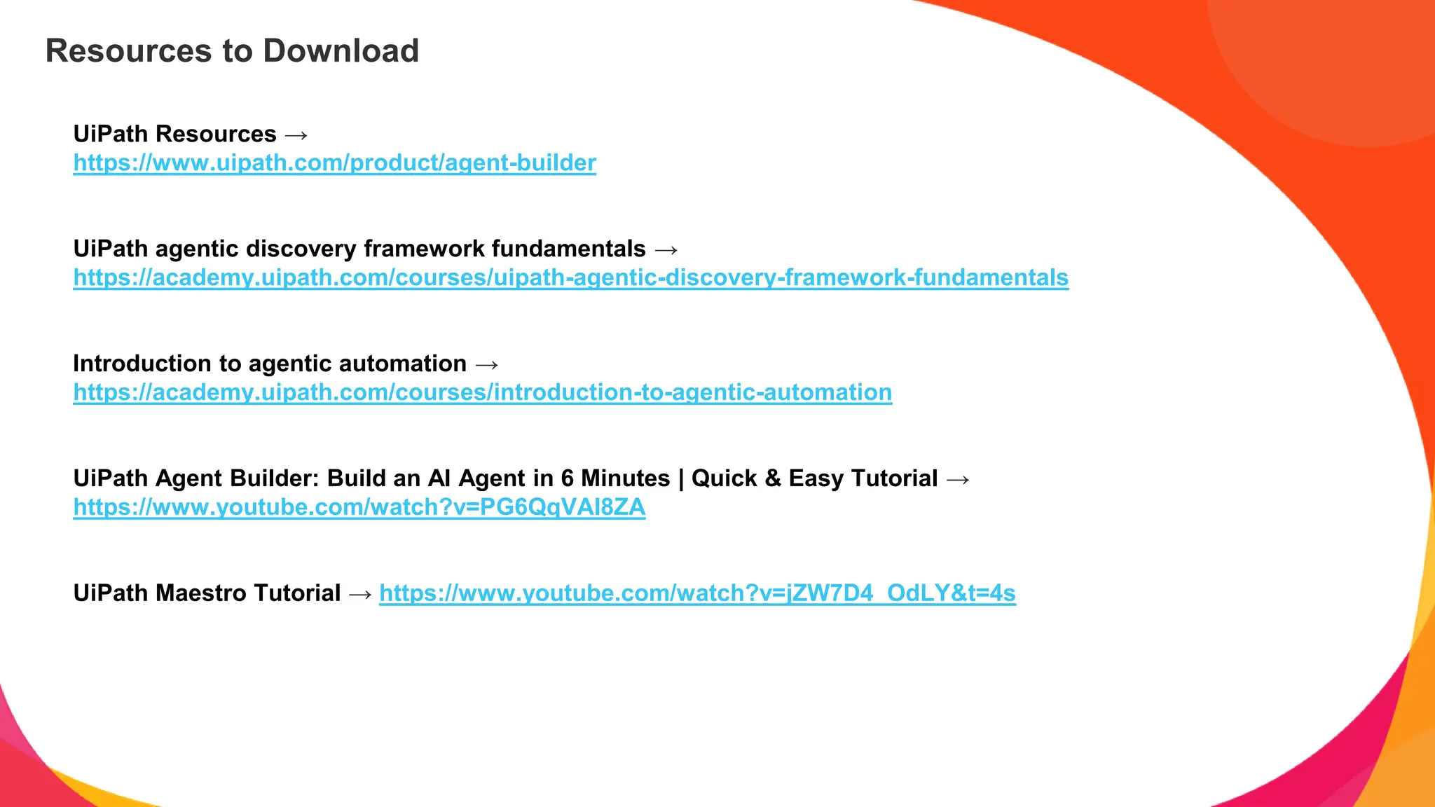 UiPath Resources →
https://www.uipath.com/product/agent-builder
UiPath agentic discovery framework fundamentals →
https://academy.uipath.com/courses/uipath-agentic-discovery-framework-fundamentals
Introduction to agentic automation →
https://academy.uipath.com/courses/introduction-to-agentic-automation
UiPath Agent Builder: Build an AI Agent in 6 Minutes | Quick & Easy Tutorial →
https://www.youtube.com/watch?v=PG6QqVAI8ZA
UiPath Maestro Tutorial → https://www.youtube.com/watch?v=jZW7D4_OdLY&t=4s
Resources to Download
 