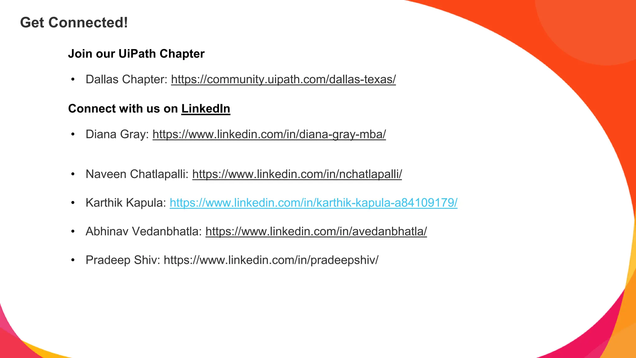 Join our UiPath Chapter
• Dallas Chapter: https://community.uipath.com/dallas-texas/
Connect with us on LinkedIn
• Diana Gray: https://www.linkedin.com/in/diana-gray-mba/
• Naveen Chatlapalli: https://www.linkedin.com/in/nchatlapalli/
• Karthik Kapula: https://www.linkedin.com/in/karthik-kapula-a84109179/
• Abhinav Vedanbhatla: https://www.linkedin.com/in/avedanbhatla/
• Pradeep Shiv: https://www.linkedin.com/in/pradeepshiv/
Get Connected!
 