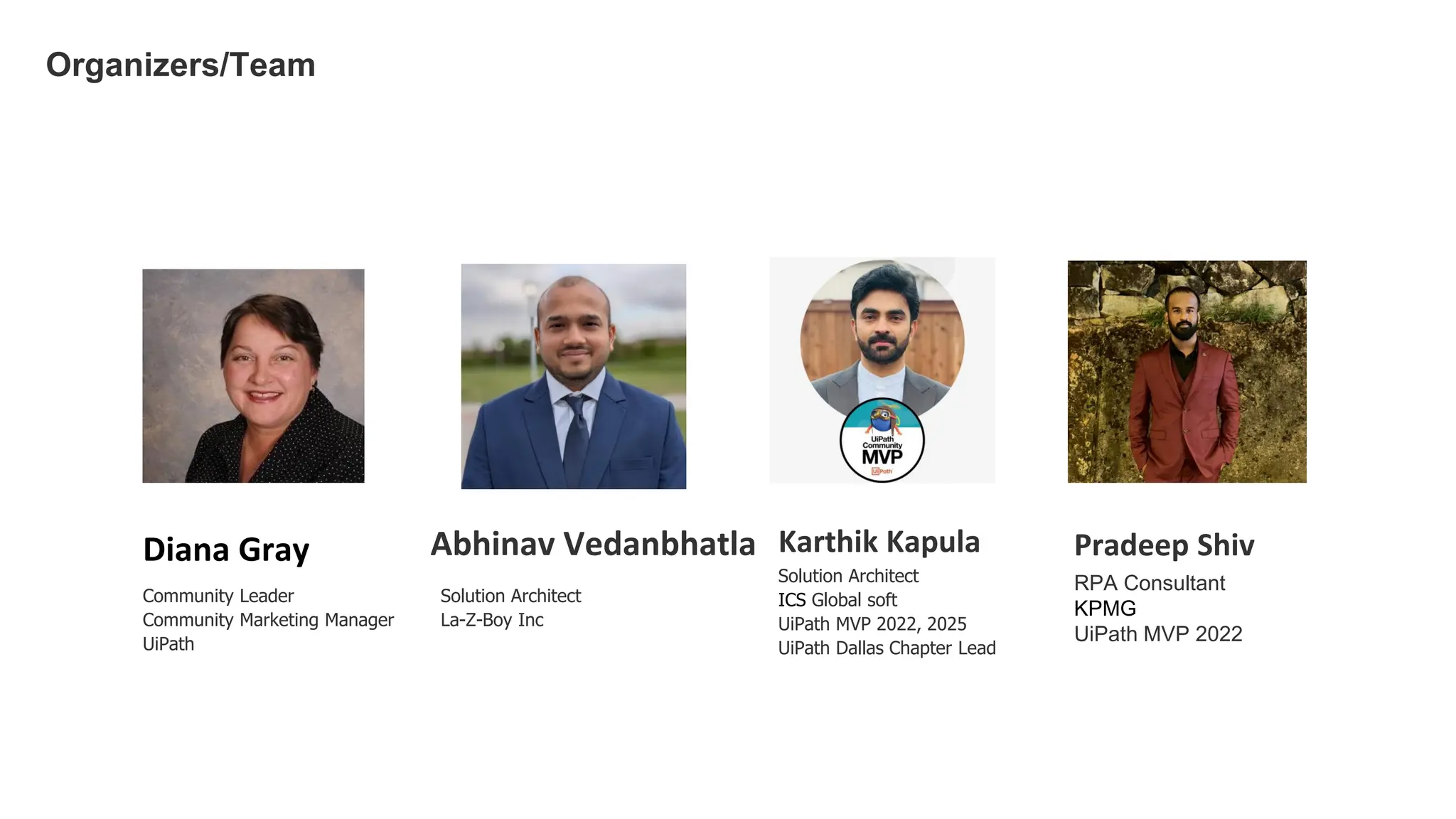Solution Architect
La-Z-Boy Inc
Abhinav Vedanbhatla
Organizers/Team
Diana Gray
Community Leader
Community Marketing Manager
UiPath
Solution Architect
ICS Global soft
UiPath MVP 2022, 2025
UiPath Dallas Chapter Lead
Karthik Kapula Pradeep Shiv
RPA Consultant
KPMG
UiPath MVP 2022
 
