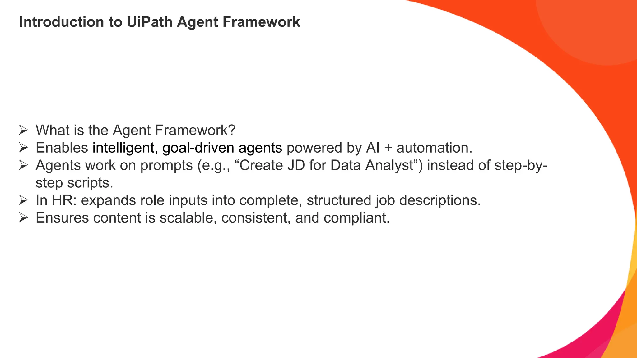 Introduction to UiPath Agent Framework
➢ What is the Agent Framework?
➢ Enables intelligent, goal-driven agents powered by AI + automation.
➢ Agents work on prompts (e.g., “Create JD for Data Analyst”) instead of step-by-
step scripts.
➢ In HR: expands role inputs into complete, structured job descriptions.
➢ Ensures content is scalable, consistent, and compliant.
 