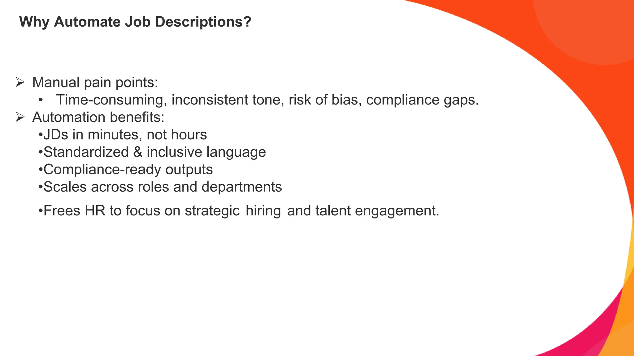 Why Automate Job Descriptions?
➢ Manual pain points:
• Time-consuming, inconsistent tone, risk of bias, compliance gaps.
➢ Automation benefits:
•JDs in minutes, not hours
•Standardized & inclusive language
•Compliance-ready outputs
•Scales across roles and departments
•Frees HR to focus on strategic hiring and talent engagement.
 