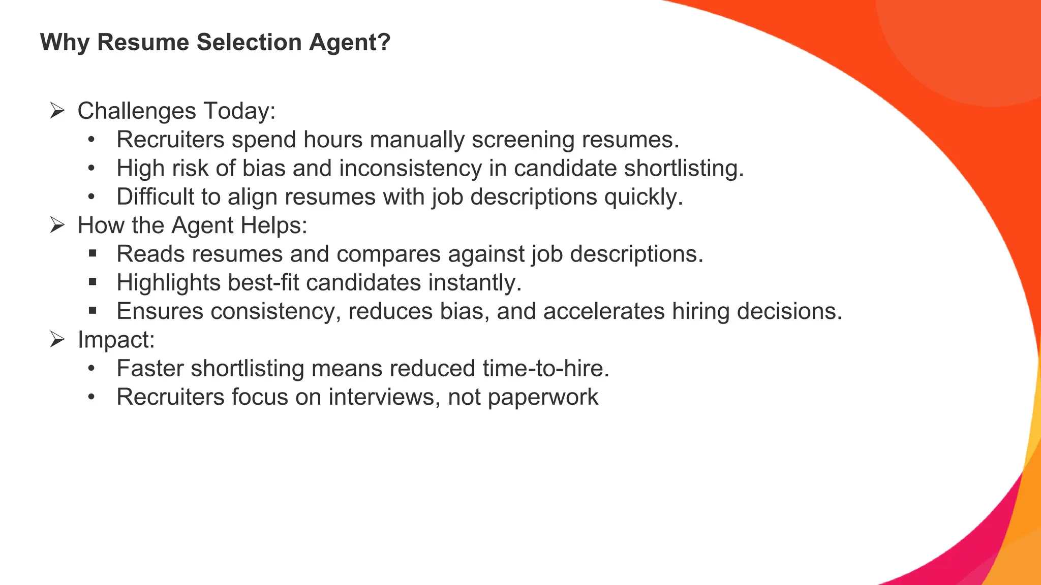 Why Resume Selection Agent?
➢ Challenges Today:
• Recruiters spend hours manually screening resumes.
• High risk of bias and inconsistency in candidate shortlisting.
• Difficult to align resumes with job descriptions quickly.
➢ How the Agent Helps:
▪ Reads resumes and compares against job descriptions.
▪ Highlights best-fit candidates instantly.
▪ Ensures consistency, reduces bias, and accelerates hiring decisions.
➢ Impact:
• Faster shortlisting means reduced time-to-hire.
• Recruiters focus on interviews, not paperwork
 
