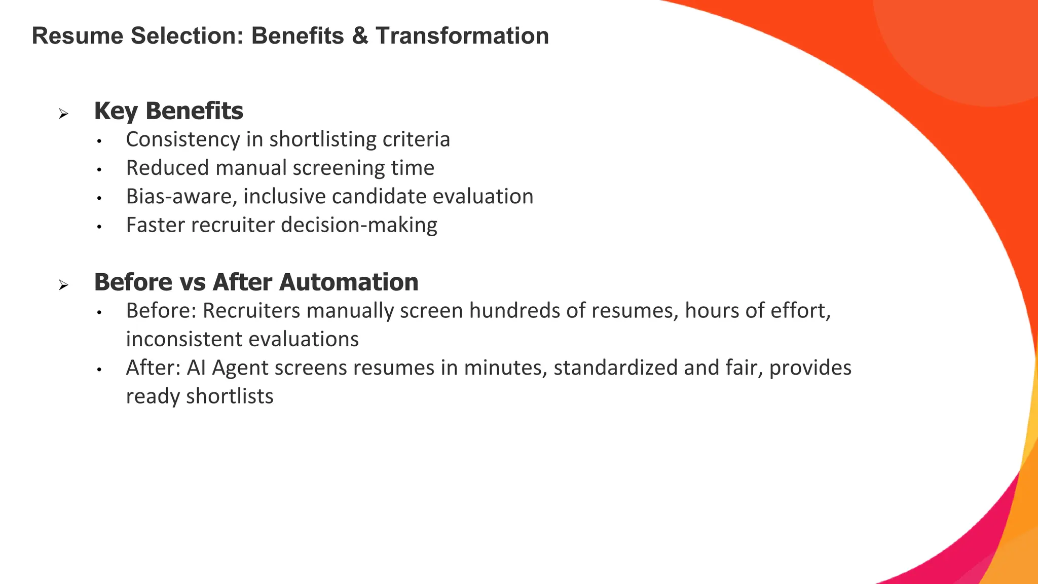 Resume Selection: Benefits & Transformation
➢ Key Benefits
• Consistency in shortlisting criteria
• Reduced manual screening time
• Bias-aware, inclusive candidate evaluation
• Faster recruiter decision-making
➢ Before vs After Automation
• Before: Recruiters manually screen hundreds of resumes, hours of effort,
inconsistent evaluations
• After: AI Agent screens resumes in minutes, standardized and fair, provides
ready shortlists
 