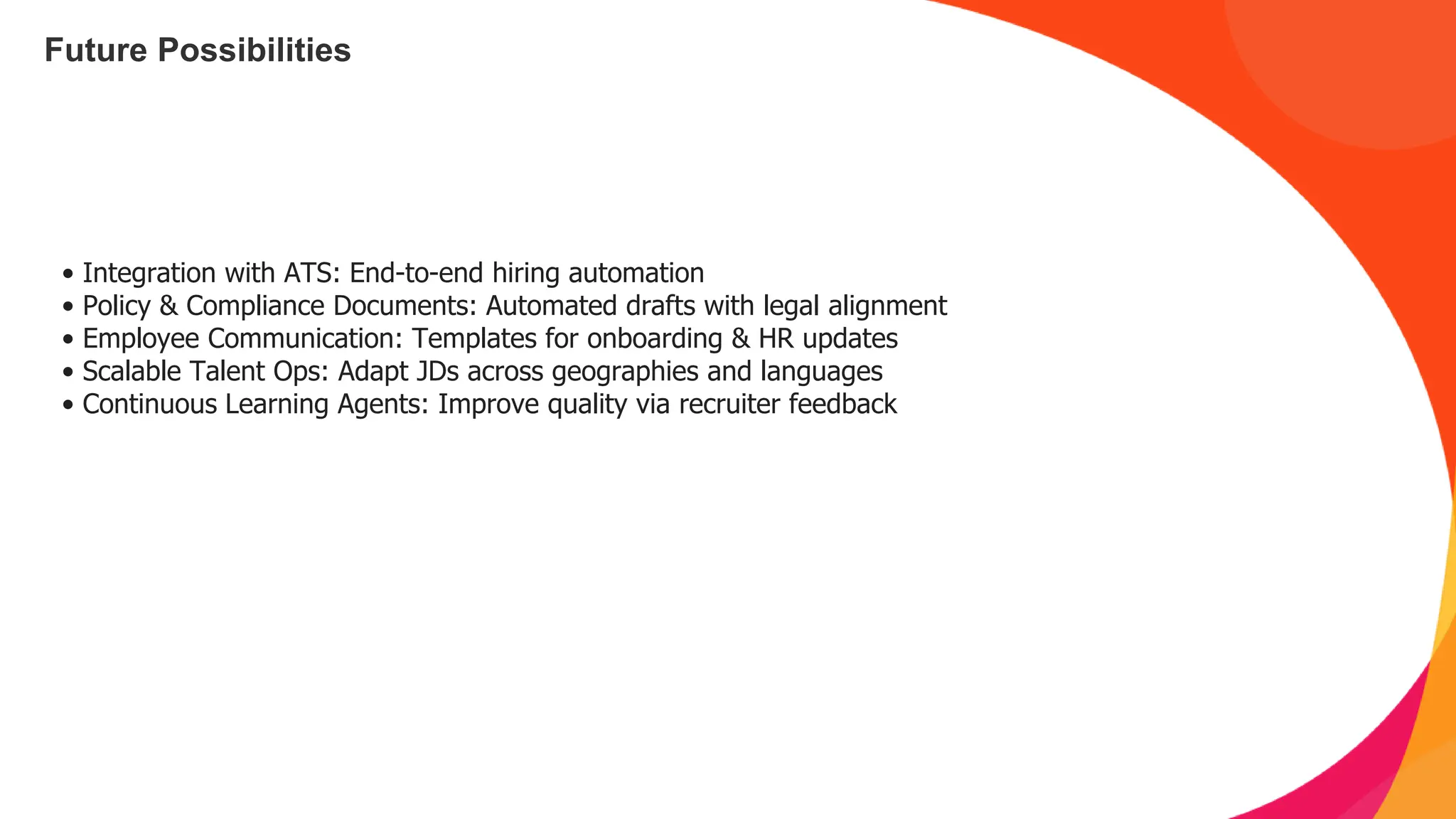 Future Possibilities
• Integration with ATS: End-to-end hiring automation
• Policy & Compliance Documents: Automated drafts with legal alignment
• Employee Communication: Templates for onboarding & HR updates
• Scalable Talent Ops: Adapt JDs across geographies and languages
• Continuous Learning Agents: Improve quality via recruiter feedback
 