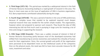 3. Third Stage (1971-76) - This period was marked by a widespread interest in the field
of Human Resource Accounting leading to a rapid growth of research in the area. The
focus in most cases was on the issue of application of HRA in business organisation.
R.G. Barry experiments contributed substantially during this stage.
 4. Fourth Stage (1976-80) - This was a period of decline in the area of HRA preliminary
because of complex issues that needed to be explored required much deeper
empirical research than was needed for the earlier simple models. The organisation,
however where not prepared to sponsor such research. They found the idea of HRA
interesting but did not find much used in pumping in large sums for investing a lot of
time and energy in supporting the research.
 5. Fifth Stage (1980 Onwards) - There was a sudden renewal of interest in field of
Human Resource Accounting partly because most of the developed economies had
shifted from manufacturing to service economies and realised the criticality of human
asset for their organisation. Since, the survival growth and profit of the organisation
were perceived to be dependent more on the intellectual assets of the companies
then on the physical assets, the need was felt to have more accurate measure for HR
costs, investment and value.
 