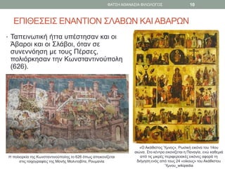 ΕΠΙΘΕΣΕΙΣ ΕΝΑΝΤΙΟΝ ΣΛΑΒΩΝ ΚΑΙΑΒΑΡΩΝ
• Ταπεινωτική ήττα υπέστησαν και οι
Άβαροι και οι Σλάβοι, όταν σε
συνεννόηση με τους Πέρσες,
πολιόρκησαν την Κωνσταντινούπολη
(626).
Η πολιορκία της Κωνσταντινούπολης το 626 όπως απεικονίζεται
στις τοιχογραφίες της Μονής Μολντοβίτα, Ρουμανία
«Ο Ακάθιστος Ύμνος», Ρωσική εικόνα του 14ου
αιώνα. Στο κέντρο εικονίζεται η Παναγία, ενώ καθεμιά
από τις μικρές περιφερειακές εικόνες αφορά τη
διήγηση ενός από τους 24 «οίκους» του Ακάθιστου
Ύμνου_wikipedia
ΦΑΤΣΗ ΑΘΑΝΑΣΙΑ ΦΙΛΟΛΟΓΟΣ 10
 