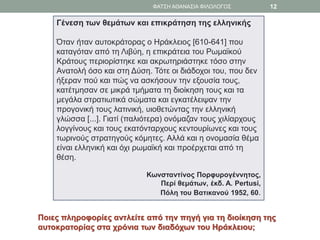 Γένεση των θεμάτων και επικράτηση της ελληνικής
Όταν ήταν αυτοκράτορας ο Ηράκλειος [610-641] που
καταγόταν από τη Λιβύη, η επικράτεια του Ρωμαϊκού
Κράτους περιορίστηκε και ακρωτηριάστηκε τόσο στην
Ανατολή όσο και στη Δύση. Τότε οι διάδοχοι του, που δεν
ήξεραν πού και πώς να ασκήσουν την εξουσία τους,
κατέτμησαν σε μικρά τμήματα τη διοίκηση τους και τα
μεγάλα στρατιωτικά σώματα και εγκατέλειψαν την
προγονική τους λατινική, υιοθετώντας την ελληνική
γλώσσα [...]. Γιατί (παλιότερα) ονόμαζαν τους χιλίαρχους
λογγίνους και τους εκατόνταρχους κεντουρίωνες και τους
τωρινούς στρατηγούς κόμητες. Αλλά και η ονομασία θέμα
είναι ελληνική και όχι ρωμαϊκή και προέρχεται από τη
θέση.
Κωνσταντίνος Πορφυρογέννητος,
Περί θεμάτων, έκδ. A. Pertusi,
Πόλη του Βατικανού 1952, 60.
Ποιες πληροφορίες αντλείτε από την πηγή για τη διοίκηση της
αυτοκρατορίας στα χρόνια των διαδόχων του Ηράκλειου;
ΦΑΤΣΗ ΑΘΑΝΑΣΙΑ ΦΙΛΟΛΟΓΟΣ 12
 