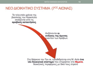 ΝΕΟ ΔΙΟΙΚΗΤΙΚΟ ΣΥΣΤΗΜΑ (7ΟΣ ΑΙΩΝΑΣ)
Τα τελευταία χρόνια της
βασιλείας του Ηρακλείου
σκιάζονται από τις
αραβικές κατακτήσεις.
Αυξάνονται οι
ανάγκες της άμυνας
εναντίον των Αράβων.
Στη διάρκεια του 7ου αι. εγκαθιδρύεται στη Μ. Ασία ένα
νέο διοικητικό σύστημα που στηριζόταν στα θέματα,
διοικητικές περιφέρειες με δικό τους στρατό
ΦΑΤΣΗ ΑΘΑΝΑΣΙΑ ΦΙΛΟΛΟΓΟΣ 13
 