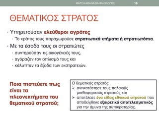 ΘΕΜΑΤΙΚΟΣ ΣΤΡΑΤΟΣ
• Υπηρετούσαν ελεύθεροι αγρότες
• Το κράτος τους παραχωρούσε στρατιωτικά κτήματα ή στρατιωτόπια.
• Με τα έσοδά τους οι στρατιώτες
• συντηρούσαν τις οικογένειές τους,
• αγόραζαν τον οπλισμό τους και
• κάλυπταν τα έξοδα των εκστρατειών.
Ο θεματικός στρατός
 αντικατέστησε τους παλαιούς
μισθοφορικούς στρατούς και
 αποτέλεσε ένα είδος εθνικού στρατού που
αποδείχθηκε εξαιρετικά αποτελεσματικός
για την άμυνα της αυτοκρατορίας.
Ποια πιστεύετε πως
είναι τα
πλεονεκτήματα του
θεματικού στρατού;
ΦΑΤΣΗ ΑΘΑΝΑΣΙΑ ΦΙΛΟΛΟΓΟΣ 16
 