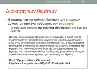 Διοίκηση των θεμάτων
• Η στρατιωτική και πολιτική διοίκηση των επαρχιών
ασκούνταν από ένα πρόσωπο, τον στρατηγό.
• Ο στρατηγός ασκούσε την ανώτατη εξουσία μέσα στα όρια του
θέματος.
Ωστόσο, οι διευρυμένες εξουσίες που είχε αναλάβει ο στρατηγός δε
συνεπάγονταν ότι ασκούσε ανεξέλεγκτος την εξουσία λογοδοτώντας
μόνο στον αυτοκράτορα. Οι άμεσοι υφιστάμενοί του, ο πρωτονοτάριος
του θέματος, ο πολιτικός δηλαδή διοικητής του θέματος, ο πραίτωρ του
θέματος, που ήταν ο θεματικός δικαστής και ο χαρτουλάριος του
θέματος, που ήταν ο στρατολόγος του θέματος, μπορούσαν επίσης να
απευθύνονται στον αυτοκράτορα για υποθέσεις του θέματος.
Πηγή: Ίδρυμα μείζονος Ελληνισμού,
http://www.ime.gr/chronos/09/gr/p/610/main/p4a.html
ΦΑΤΣΗ ΑΘΑΝΑΣΙΑ ΦΙΛΟΛΟΓΟΣ 17
 