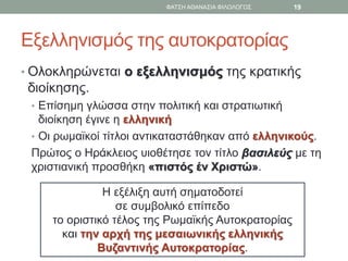 Εξελληνισμός της αυτοκρατορίας
• Ολοκληρώνεται ο εξελληνισμός της κρατικής
διοίκησης.
• Επίσημη γλώσσα στην πολιτική και στρατιωτική
διοίκηση έγινε η ελληνική
• Οι ρωμαϊκοί τίτλοι αντικαταστάθηκαν από ελληνικούς.
Πρώτος ο Ηράκλειος υιοθέτησε τον τίτλο βασιλεύς με τη
χριστιανική προσθήκη «πιστός έν Χριστώ».
Η εξέλιξη αυτή σηματοδοτεί
σε συμβολικό επίπεδο
το οριστικό τέλος της Ρωμαϊκής Αυτοκρατορίας
και την αρχή της μεσαιωνικής ελληνικής
Βυζαντινής Αυτοκρατορίας.
ΦΑΤΣΗ ΑΘΑΝΑΣΙΑ ΦΙΛΟΛΟΓΟΣ 19
 