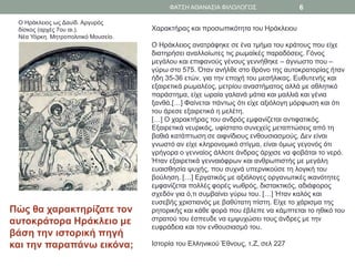 Ο Ηράκλειος ως Δαυίδ. Αργυρός
δίσκος (αρχές 7ου αι.).
Νέα Υόρκη. Μητροπολιτικό Μουσείο.
Χαρακτήρας και προσωπικότητα του Ηράκλειου
Ο Ηράκλειος ανατράφηκε σε ένα τμήμα του κράτους που είχε
διατηρήσει αναλλοίωτες τις ρωμαϊκές παραδόσεις. Γόνος
μεγάλου και επιφανούς γένους γεννήθηκε – άγνωστο που –
γύρω στο 575. Όταν ανήλθε στο θρόνο της αυτοκρατορίας ήταν
ήδη 35-36 ετών, για την εποχή του μεσήλικας. Ευθυτενής και
εξαιρετικά ρωμαλέος, μετρίου αναστήματος αλλά με αθλητικό
παράστημα, είχε ωραία γαλανά μάτια και μαλλιά και γένια
ξανθά.[…] Φαίνεται πάντως ότι είχε αξιόλογη μόρφωση και ότι
του άρεσε εξαιρετικά η μελέτη.
[…] Ο χαρακτήρας του ανδρός εμφανίζεται αντιφατικός.
Εξαιρετικά νευρικός, υφίστατο συνεχείς μεταπτώσεις από τη
βαθιά κατάπτωση σε αιφνίδιους ενθουσιασμούς. Δεν είναι
γνωστό αν είχε κληρονομικό στίγμα, είναι όμως γεγονός ότι
γρήγορα ο γενναίος άλλοτε άνδρας άρχισε να φοβάται το νερό.
Ήταν εξαιρετικά γενναιόφρων και ανθρωπιστής με μεγάλη
ευαισθησία ψυχής, που συχνά υπερνικούσε τη λογική του
βούληση. […] Εργατικός με αξιόλογες οργανωτικές ικανότητες
εμφανίζεται πολλές φορές νωθρός, διστακτικός, αδιάφορος
σχεδόν για ό,τι συμβαίνει γύρω του. […] Ήταν καλός και
ευσεβής χριστιανός με βαθύτατη πίστη. Είχε το χάρισμα της
ρητορικής και κάθε φορά που έβλεπε να κάμπτεται το ηθικό του
στρατού του έσπευδε να εμψυχώσει τους άνδρες με την
ευφράδεια και τον ενθουσιασμό του.
Ιστορία του Ελληνικού Έθνους, τ.Ζ, σελ 227
Πώς θα χαρακτηρίζατε τον
αυτοκράτορα Ηράκλειο με
βάση την ιστορική πηγή
και την παραπάνω εικόνα;
ΦΑΤΣΗ ΑΘΑΝΑΣΙΑ ΦΙΛΟΛΟΓΟΣ 6
 