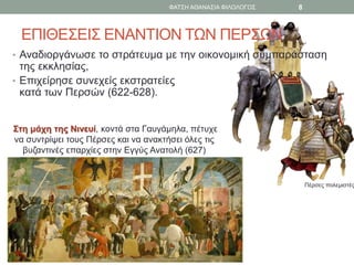 Πέρσες πολεμιστές
ΕΠΙΘΕΣΕΙΣ ΕΝΑΝΤΙΟΝ ΤΩΝ ΠΕΡΣΩΝ
• Αναδιοργάνωσε το στράτευμα με την οικονομική συμπαράσταση
της εκκλησίας,
• Επιχείρησε συνεχείς εκστρατείες
κατά των Περσών (622-628).
Στη μάχη της Νινευί, κοντά στα Γαυγάμηλα, πέτυχε
να συντρίψει τους Πέρσες και να ανακτήσει όλες τις
βυζαντινές επαρχίες στην Εγγύς Ανατολή (627)
ΦΑΤΣΗ ΑΘΑΝΑΣΙΑ ΦΙΛΟΛΟΓΟΣ 8
 