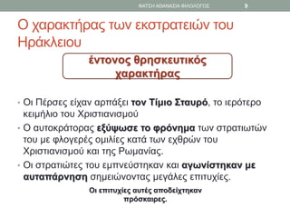Ο χαρακτήρας των εκστρατειών του
Ηράκλειου
• Οι Πέρσες είχαν αρπάξει τον Τίμιο Σταυρό, το ιερότερο
κειμήλιο του Χριστιανισμού
• Ο αυτοκράτορας εξύψωσε το φρόνημα των στρατιωτών
του με φλογερές ομιλίες κατά των εχθρών του
Χριστιανισμού και της Ρωμανίας.
• Οι στρατιώτες του εμπνεύστηκαν και αγωνίστηκαν με
αυταπάρνηση σημειώνοντας μεγάλες επιτυχίες.
έντονος θρησκευτικός
χαρακτήρας
Οι επιτυχίες αυτές αποδείχτηκαν
πρόσκαιρες.
ΦΑΤΣΗ ΑΘΑΝΑΣΙΑ ΦΙΛΟΛΟΓΟΣ 9
 