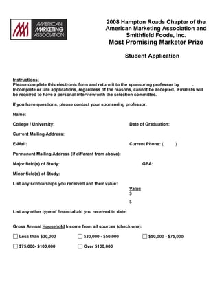 2008 Hampton Roads Chapter of the
                                               American Marketing Association and
                                                     Smithfield Foods, Inc.
                                                Most Promising Marketer Prize

                                                         Student Application



Instructions:
Please complete this electronic form and return it to the sponsoring professor by       .
Incomplete or late applications, regardless of the reasons, cannot be accepted. Finalists will
be required to have a personal interview with the selection committee.

If you have questions, please contact your sponsoring professor.

Name:

College / University:                                        Date of Graduation:

Current Mailing Address:

E-Mail:                                                      Current Phone: (       )

Permanent Mailing Address (if different from above):

Major field(s) of Study:                                             GPA:

Minor field(s) of Study:

List any scholarships you received and their value:
                                                             Value
                                                             $
                                                             $

List any other type of financial aid you received to date:


Gross Annual Household Income from all sources (check one):

   Less than $30,000                $30,000 - $50,000                  $50,000 - $75,000

   $75,000- $100,000                Over $100,000