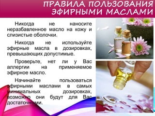 ПРАВИЛА ПОЛЬЗОВАНИЯ
ЭФИРНЫМИ МАСЛАМИ
Никогда не наносите
неразбавленное масло на кожу и
слизистые оболочки.
Никогда не используйте
эфирные масла в дозировках,
превышающих допустимые.
Проверьте, нет ли у Вас
аллергии на применяемое
эфирное масло.
Начинайте пользоваться
эфирными маслами в самых
минимальных дозировках,
возможно они будут для Вас
достаточными.
 