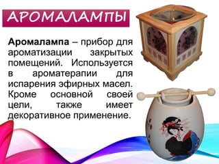 АРОМАЛАМПЫ
Аромалампа – прибор для
ароматизации закрытых
помещений. Используется
в ароматерапии для
испарения эфирных масел.
Кроме основной своей
цели, также имеет
декоративное применение.
 