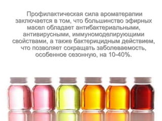Профилактическая сила ароматерапии
заключается в том, что большинство эфирных
масел обладает антибактериальными,
антивирусными, иммуномоделирующими
свойствами, а также бактерицидным действием,
что позволяет сокращать заболеваемость,
особенное сезонную, на 10-40%.
 