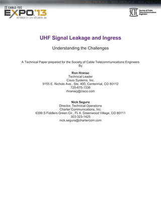 UHF Signal Leakage and Ingress
Understanding the Challenges
A Technical Paper prepared for the Society of Cable Telecommunications Engineers
By
Ron Hranac
Technical Leader
Cisco Systems, Inc.
9155 E. Nichols Ave., Ste. 400, Centennial, CO 80112
720-875-1338
rhranacj@cisco.com

Nick Segura
Director, Technical Operations
Charter Communications, Inc.
6399 S Fiddlers Green Cir., Fl. 6, Greenwood Village, CO 80111
303-323-1425
nick.segura@chartercom.com

 