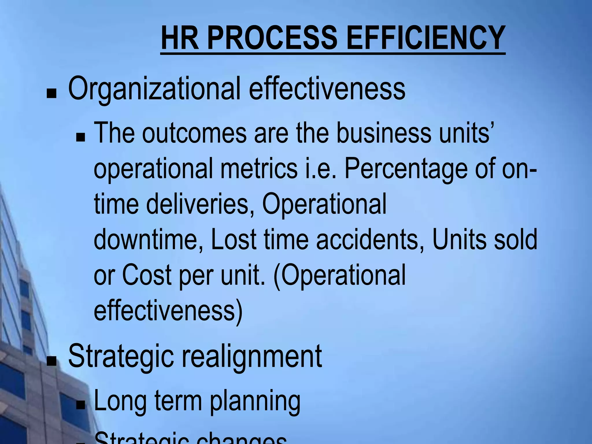 HR PROCESS EFFICIENCY
   Organizational effectiveness
       The outcomes are the business units’
        operational metrics i.e. Percentage of on-
        time deliveries, Operational
        downtime, Lost time accidents, Units sold
        or Cost per unit. (Operational
        effectiveness)
   Strategic realignment
       Long term planning
 