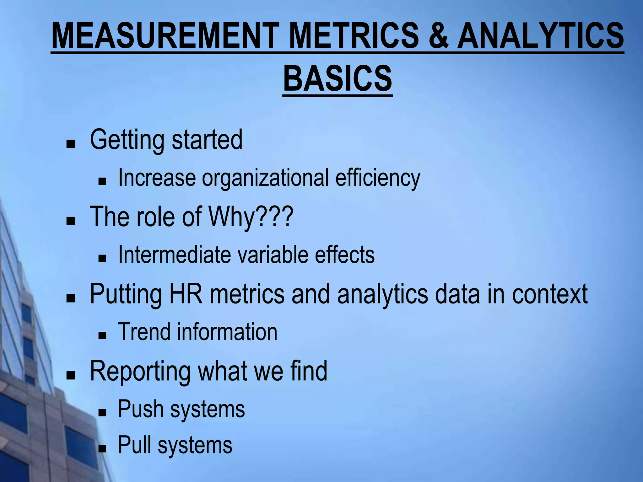 MEASUREMENT METRICS & ANALYTICS
           BASICS
   Getting started
       Increase organizational efficiency
   The role of Why???
       Intermediate variable effects
   Putting HR metrics and analytics data in context
       Trend information
   Reporting what we find
       Push systems
       Pull systems
 