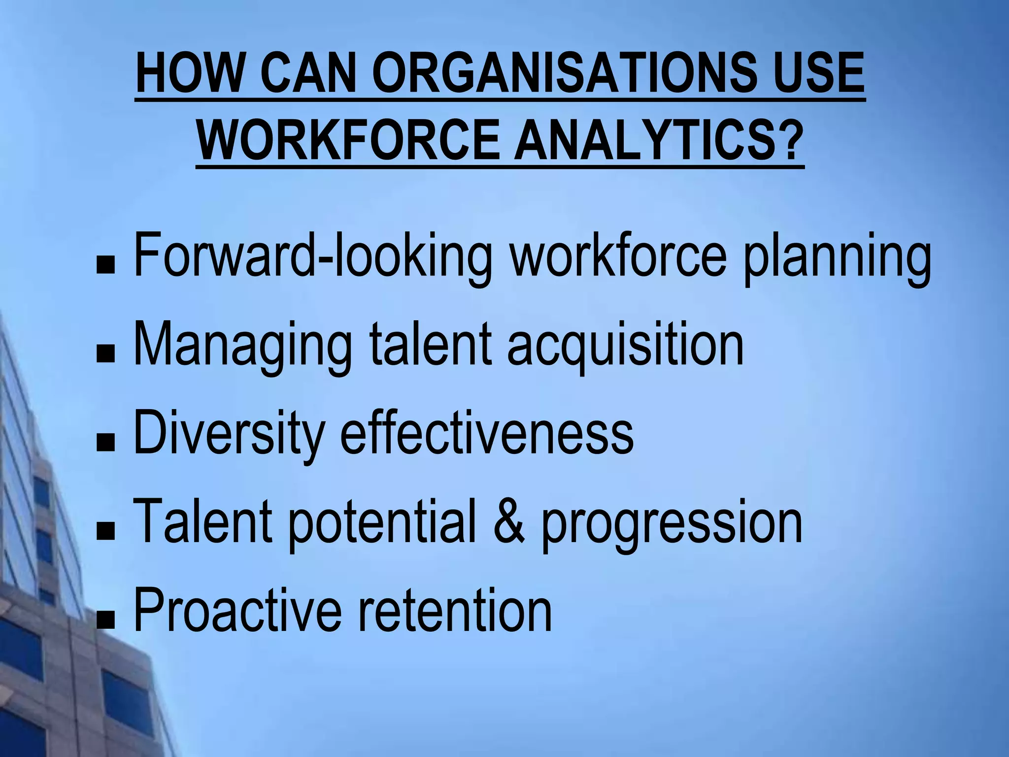 HOW CAN ORGANISATIONS USE
      WORKFORCE ANALYTICS?

 Forward-looking workforce planning
 Managing talent acquisition

 Diversity effectiveness

 Talent potential & progression

 Proactive retention
 