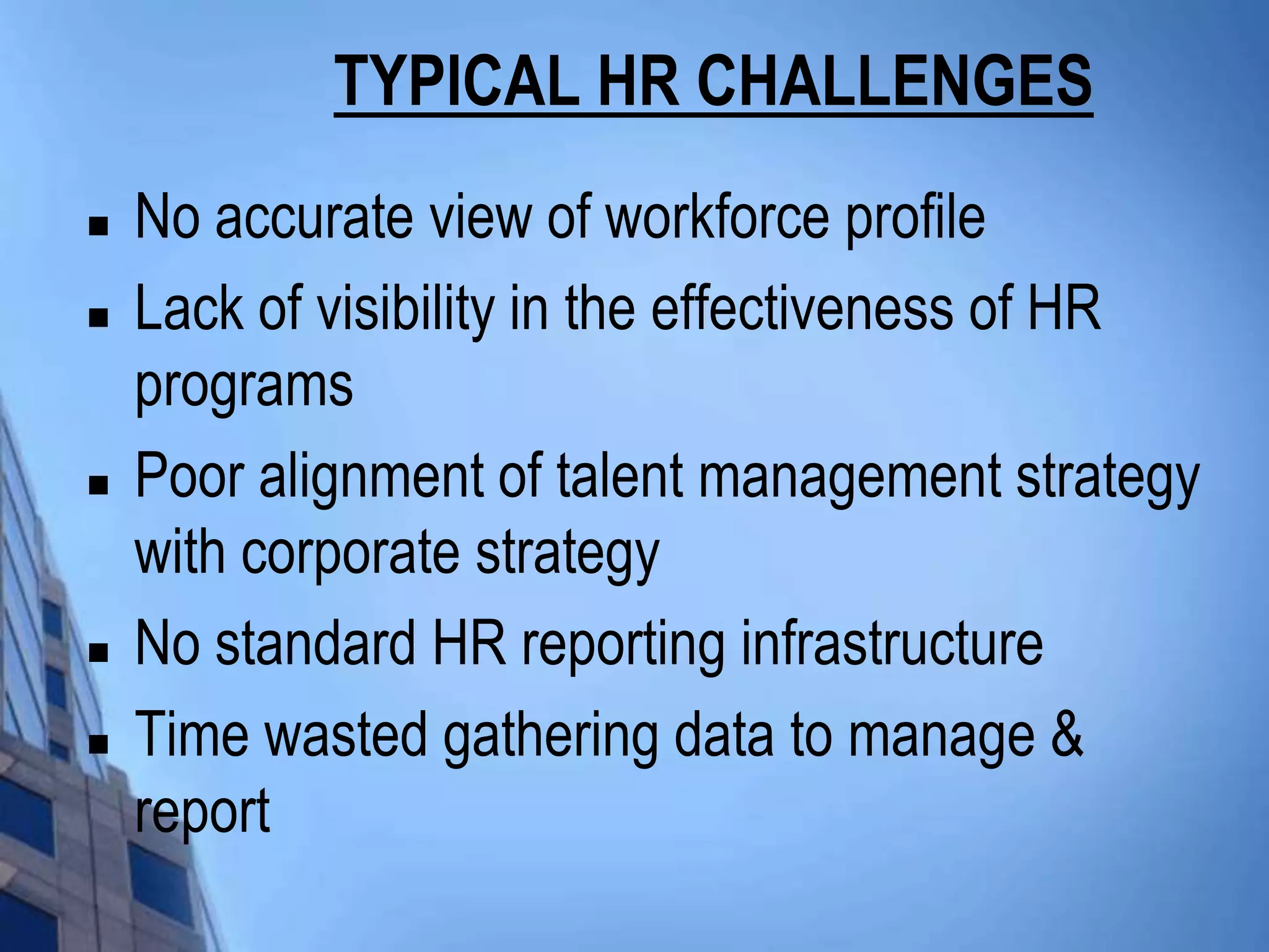 TYPICAL HR CHALLENGES
   No accurate view of workforce profile
   Lack of visibility in the effectiveness of HR
    programs
   Poor alignment of talent management strategy
    with corporate strategy
   No standard HR reporting infrastructure
   Time wasted gathering data to manage &
    report
 