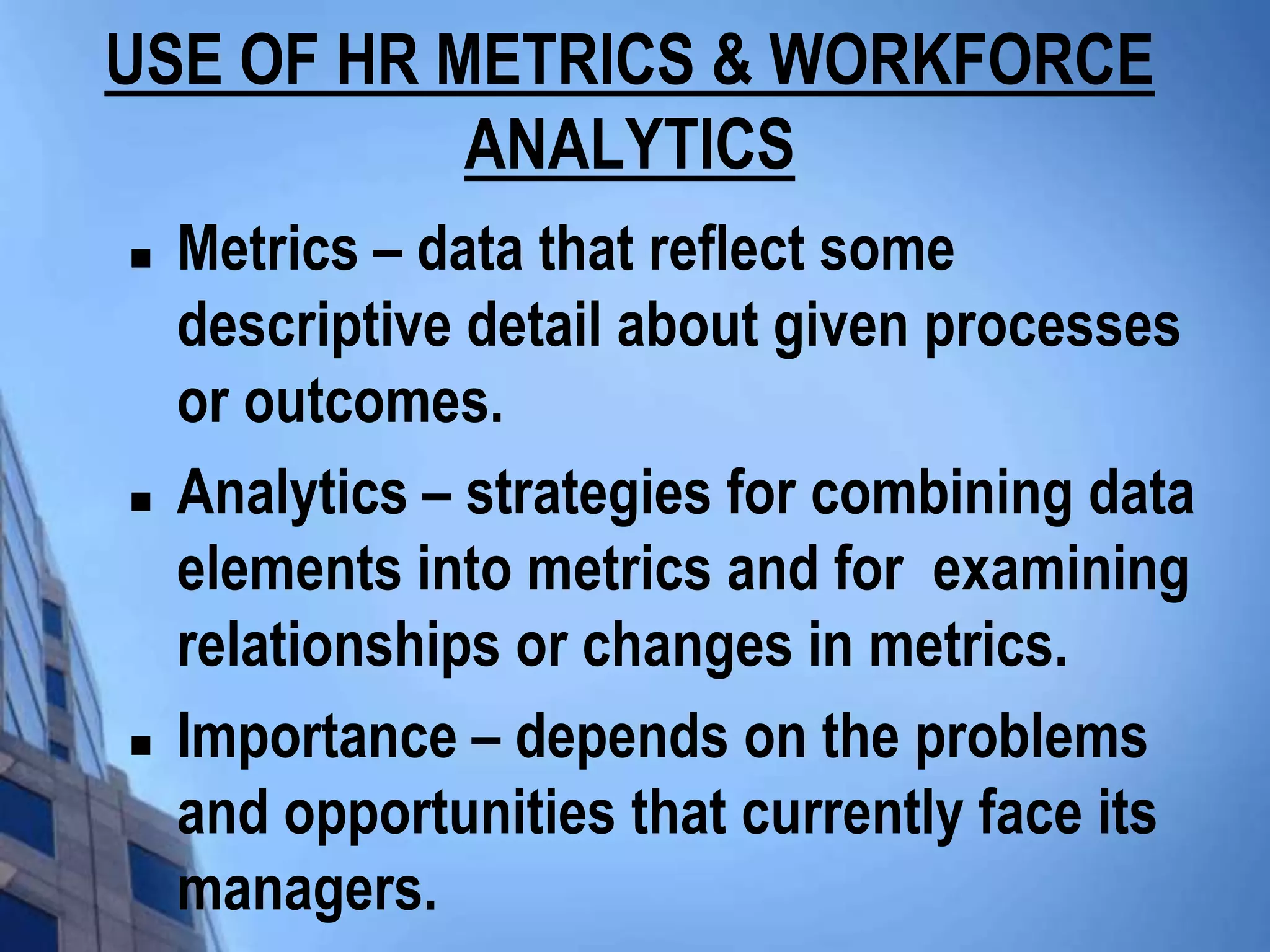 USE OF HR METRICS & WORKFORCE
           ANALYTICS
   Metrics – data that reflect some
    descriptive detail about given processes
    or outcomes.
   Analytics – strategies for combining data
    elements into metrics and for examining
    relationships or changes in metrics.
   Importance – depends on the problems
    and opportunities that currently face its
    managers.
 