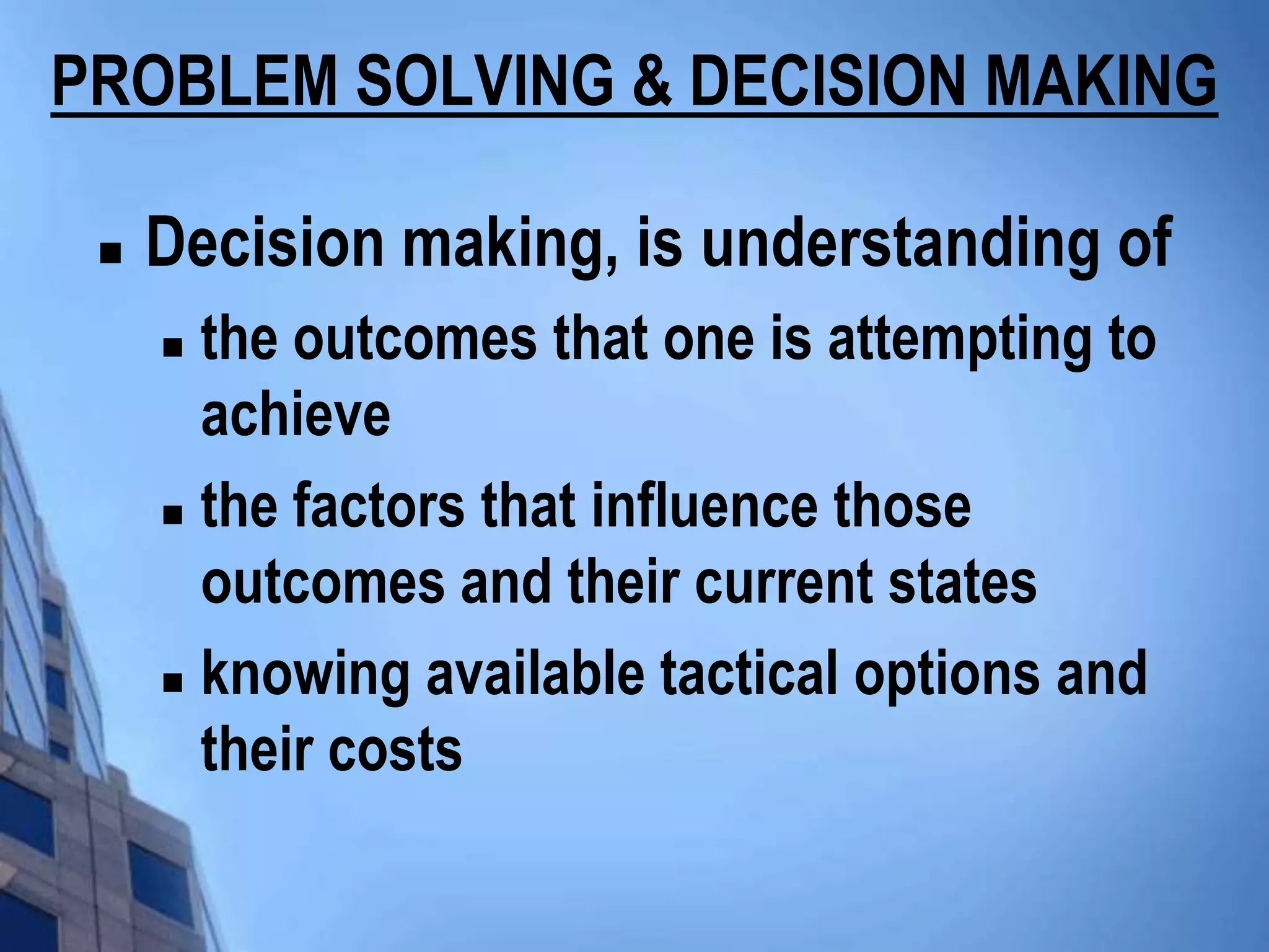 PROBLEM SOLVING & DECISION MAKING

    Decision making, is understanding of
      the outcomes that one is attempting to
       achieve
      the factors that influence those

       outcomes and their current states
      knowing available tactical options and

       their costs
 