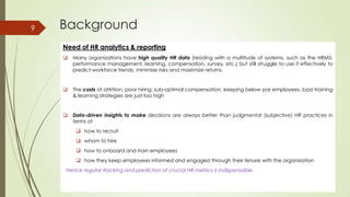 Background
Need of HR analytics & reporting
 Many organizations have high quality HR data (residing with a multitude of systems, such as the HRMS,
performance management, learning, compensation, survey, etc.) but still struggle to use it effectively to
predict workforce trends, minimize risks and maximize returns.
 The costs of attrition, poor hiring, sub-optimal compensation, keeping below par employees, bad training
& learning strategies are just too high
 Data-driven insights to make decisions are always better than judgmental (subjective) HR practices in
terms of
 how to recruit
 whom to hire
 how to onboard and train employees
 how they keep employees informed and engaged through their tenure with the organization
Hence regular tracking and prediction of crucial HR metrics is indispensable
9
 