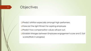 Objectives11
Predict attrition especially amongst high performers.
Forecast the right fitment for aspiring employee
Predict how compensation values will pan out.
Establish linkages between Employee engagement score and C-Sat
scores(Work in progress)
 