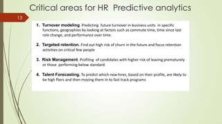 Critical areas for HR Predictive analytics
1. Turnover modeling. Predicting future turnover in business units in specific
functions, geographies by looking at factors such as commute time, time since last
role change, and performance over time.
2. Targeted retention. Find out high risk of churn in the future and focus retention
activities on critical few people
3. Risk Management. Profiling of candidates with higher risk of leaving prematurely
or those performing below standard.
4. Talent Forecasting. To predict which new hires, based on their profile, are likely to
be high fliers and then moving them in to fast track programs
13
 