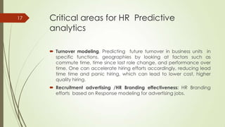 Critical areas for HR Predictive
analytics
 Turnover modeling. Predicting future turnover in business units in
specific functions, geographies by looking at factors such as
commute time, time since last role change, and performance over
time. One can accelerate hiring efforts accordingly, reducing lead
time time and panic hiring, which can lead to lower cost, higher
quality hiring.
 Recruitment advertising /HR Branding effectiveness: HR Branding
efforts based on Response modeling for advertising jobs.
17
 